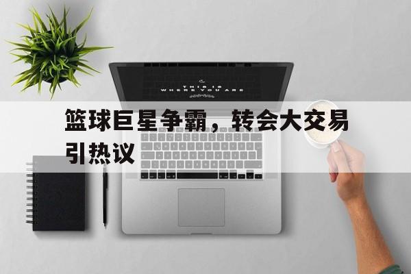 篮球巨星争霸，转会大交易引热议的简单介绍